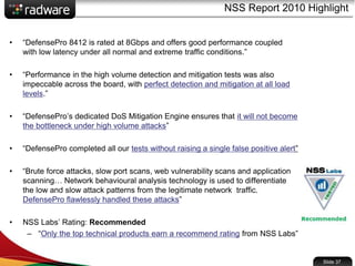 • “DefensePro 8412 is rated at 8Gbps and offers good performance coupled
with low latency under all normal and extreme traffic conditions.”
• “Performance in the high volume detection and mitigation tests was also
impeccable across the board, with perfect detection and mitigation at all load
levels.”
• “DefensePro’s dedicated DoS Mitigation Engine ensures that it will not become
the bottleneck under high volume attacks”
• “DefensePro completed all our tests without raising a single false positive alert”
• “Brute force attacks, slow port scans, web vulnerability scans and application
scanning… Network behavioural analysis technology is used to differentiate
the low and slow attack patterns from the legitimate network traffic.
DefensePro flawlessly handled these attacks”
• NSS Labs’ Rating: Recommended
– “Only the top technical products earn a recommend rating from NSS Labs”
NSS Report 2010 Highlight
Slide 37
 