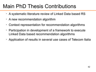 42
Main PhD Thesis Contributions

A systematic literature review of Linked Data based RS

A new recommendation algorithm

Context representation for recommendation algorithms

Participation in development of a framework to execute
Linked Data based recommendation algorithms

Application of results in several use cases of Telecom Italia
 
