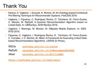 45
Thank You

Karpus, A. Vagliano, I. Goczyła, K. Morisio, M. An Ontology-based Contextual
Pre-filtering Technique for Recommender Systems. FedCSIS 2016.

Vagliano, I. Figueroa, C. Rodríguez Rocha, O. Torchiano, M. Faron-Zucker,
C. Morisio, M. ReDyAl: A Dynamic Recommendation Algorithm based on
Linked Data. In: CBRecSys, ACM RecSys 2016.

Vagliano, I. Marengo, M. Morisio, M. DBpedia Mobile Explorer. In: IEEE
RTSI 2015.

Figueroa, C. Vagliano, I. Rodríguez Rocha, O. Torchiano, M. Faron-Zucker,
C. Corrales, J. C. Morisio, M. Allied: A Framework for Executing Linked Data-
based Recommendation Algorithms. IJSWIS (In Press).
RSCtx softeng.polito.it/rsctx
ReDyAl natasha.polito.it/LDRecommenderWeb
Allied natasha.polito.it/AllliedWI
http://softeng.polito.it/vagliano/
 