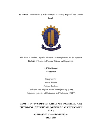 An Android Communication Platform Between Hearing Impaired and General
People
This thesis is submitted in partial fulfillment of the requirement for the degree of
Bachelor of Science in Computer Science and Engineering.
Afif Bin Kamrul
ID: 1404065
Supervised by
Shayla Sharmin
Assistant Professor
Department of Computer Science and Engineering (CSE)
Chittagong University of Engineering and Technology (CUET)
DEPARTMENT OF COMPUTER SCIENCE AND ENGINEERING (CSE)
CHITTAGONG UNIVERSITY OF ENGINEERING AND TECHNOLOGY
(CUET)
CHITTAGONG – 4349, BANGLADESH
JULY, 2019
 