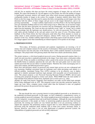 International Journal of Computer Engineering and Technology (IJCET), ISSN 0976 –
6367(Print), ISSN 0976 – 6375(Online) Volume 3, Issue 3, October-December (2012), © IAEME
will fail. For an attacker who does not know the correct sequence of images, this cue will not be
helpful. We expect that hotspots [6, 16] will appear as in Pass Points, but since the number of images
is significantly increased, analysis will require more effort which increases proportionally with the
configurable number of images in the system. For example, if attackers identify thirty likely Click
Points on the first image, they then need to analyze the thirty corresponding second images (once they
determine both the indices of these images and get access to the images themselves), and so on,
growing exponentially.       A major usability improvement over Pass Points is the fact that legitimate
users get immediate feedback about an error when trying to log in. When they see an incorrect image,
they know that the latest click-point was incorrect and can immediately cancel this attempt and try
again from the beginning. The visual cue does not explicitly reveal “right" or “wrong" but is evident
using knowledge only the legitimate user should possess. As with text passwords, Pass Points can
only safely provide feedback at the end and cannot reveal the cause of error. Providing explicit
feedback in Pass Points before the final click-point could allow Pass Point attackers to mount an
online attack to prune potential password subspaces, whereas CCP's visual cues should not help
attackers in this way. Another usability improvement is that being cued to recall one point on each of
five images appears easier than remembering an ordered sequence of five points on one image

6. PROPOSED SYSTEM

        Now-a-days, all business, government and academic organizations are investing a lot of
money, time and computer memory for the security of information. Online password guessing attacks
have been known since the early days of the Internet, there is little academic literature on prevention
techniques. This project deals with guessing attacks like brute force attacks and dictionary attacks.

This project proposes a click-based graphical password system. During password creation, there is a
small view port area that is randomly positioned on the image. Users must select a click-point within
the view port. If they are unable or unwilling to select a point in the current view port, they may press
the Shuffle button to randomly reposition the view port. The view port guides users to select more
random passwords that are less likely to include hotspots. Therefore this works encouraging users to
select more random, and difficult passwords to guess.
Brute force and dictionary attacks on password only remote login services are now widespread and
ever increasing. Enabling convenient login for legitimate users while preventing such attacks is a
difficult problem. Automated Turing Tests (ATTs) continue to be an effective, easy to deploy
approach to identify automated malicious login attempts with reasonable cost of inconvenience to
users. This project proposes a new Password Guessing Resistant Protocol (PGRP), derived upon
revisiting prior proposals designed to restrict such attacks. While PGRP limits the total number of
login attempts from unknown remote hosts, legitimate users in most cases (e.g., when
attempts are made from known, frequently used machines) can make several failed login attempts
before being challenged with an ATT. This proposed system also provides protection against key
logger spy ware. Since, computer mouse issued rather than the keyboard to enter our graphical
password; this protects the password from key loggers.

7. CONCLUSION

       The past decade has seen a growing interest in using graphical passwords as an alternative to
the traditional text-based passwords. In this paper, we have conducted a comprehensive survey of
existing graphical password techniques. The current graphical password techniques can be classified
into two categories: recognition-based and recall-based techniques. Although the main argument for
graphical passwords is that people are better at memorizing graphical passwords than text-based
passwords, the existing user studies are very limited and there is not yet convincing evidence to
support this argument. Our preliminary analysis suggests that it is more difficult to break graphical
passwords using the traditional attack methods such as brute force search, dictionary attack, or
spyware. However, since there is not yet wide deployment of graphical password systems, the
vulnerabilities of graphical passwords are still not fully understood

                                                  499
 