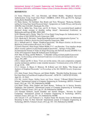 International Journal of Computer Engineering and Technology (IJCET), ISSN 0976 –
6367(Print), ISSN 0976 – 6375(Online) Volume 3, Issue 3, October-December (2012), © IAEME

REFERENCES

[1] Sonia Chiasson, P.C. van Oorschot, and Robert Biddle, “Graphical Password
Authentication Using Cued Click Points” ESORICS, LNCS 4734, pp.359-374, Springer
Verlag Berlin Heidelberg 2007
[2] Manu Kumar, Tal Garfinkel, Dan Boneh and Terry Winograd, “Reducing Shoulder-
surfing by Using Gaze based Password Entry”, Symposium on Usable Privacy and Security
(SOUPS), July 8-20,2007, Pittsburgh, PA, USA
[3] Zhi Li, Qibin Sun, Yong Lian, and D. D. Giusto, “An association-based graphical
password design resistant to shoulder surfing Attack”, International Conference on
Multimedia and Expo (ICME), IEEE.2005
[4] R. Dhamija and A. Perrig, "Deja Vu: A User Study Using Images for Authentication," in
Proceedings of 9th USENIX Security Symposium, 2000
[5] S. Akula and V. Devisetty, "Image Based Registration and Authentication System,” in
Proceedings of Midwes Instruction and Computing Symposium, 2004
[6] L. Sobrado and J.-C. Birget, "Graphical passwords," The Rutgers Scholar, An Electronic
Bulletin for Undergraduate Research, vol. 4, 2002
[7] Sonia Chiasson, Alain Forget, Robert Biddle, P. C. van Oorschot, “User interface design
affects security: patterns in click-based graphical passwords”, Springer-Verlag 2009
[8] International Journal of Video & Image Processing and Network Security IJVIPNS Vol:
10 No: 04 Comparative Study Of Authentication Techniques"
[9] S. Man, D. Hong, and M. Mathews, " A Shoulder surfing resistant graphical password
scheme, “in Proceedings of International Conference on security and management. Las
Vegas, NV, 2003
[10] A. Adams and M. A. Sasse, "Users are not the enemy: why users compromise computer
security mechanisms and how to take remedial measures," Communications of the ACM, vol.
42, pp. 41-46, 1999
[11] I. Jermyn, A. Mayer, F. Monrose, M. K.Reiter and A.D. Rubin, "The Design and
Analysis of Graphical Passwords," in Proceedings of the 8th USENIX Security Symposium,
1999
[12] Alain Forget, Sonia Chiasson, and Robert Biddle, “Shoulder-Surfing Resistance with
Eye Gaze Entry in Cued-Recall Graphical Passwords”, ACM 978- 1-60558-929-9/10/04,
April 10 – 15, 2010
[13] Md. Asraful Haque, Babbar Imam and Nesar Ahmad, “2-Round Hybrid Password
Scheme” International journal of Computer Engineering & Technology (IJCET), Volume3,
Issue2, 2012, pp. 579 - 587, Published by IAEME
[14] Kapil Tomar, Niraj Singhal and Sunil Kumar, “Software As A Service Security:
Challenges And Solutions” International journal of Computer Engineering & Technology
(IJCET), Volume2, Issue1, 2011, pp. 53 - 60, Published by IAEME
[15] Gurudatt Kulkarni, Jayant Gambhir and Amruta Dongare, “Security In Cloud
Computing” International journal of Computer Engineering & Technology (IJCET),
Volume3, Issue1, 2012, pp. 258 - 265, Published by IAEME
[16] Srikanth T.N. and Prabhudeva S, “Explicit Study On Security Issues In Multimedia
Streaming In Peer To Peer Network” International journal of Computer Engineering &
Technology (IJCET), Volume3, Issue2, 2012, pp. 588 - 602, Published by IAEME




                                           500
 
