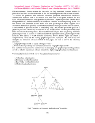 International Journal of Computer Engineering and Technology (IJCET), ISSN 0976 –
   6367(Print), ISSN 0976 – 6375(Online) Volume 3, Issue 3, October-December (2012), © IAEME

hard to remember. Studies showed that since user can only remember a limited number of
passwords, they tend to write them down or will use the same passwords for different accounts.
To address the problems with traditional username password authentication, alternative
authentication methods, such as bio-metrics, have been used. In this paper, however, we will
focus on another alternative: using pictures as passwords. Graphical password schemes have
been proposed as a possible alternative to text-based schemes, motivated partially by the fact
that humans can remember pictures better than text; psychological studies supports such
assumption. Pictures are generally easier to be remembered or recognized than text. In addition,
if the number of possible pictures is sufficiently large, the possible password space of a
graphical password scheme may exceed that of text-based schemes and thus presumably offer
better resistance to dictionary attacks. Because of these advantages, there is a growing interest in
graphical password. In addition to workstation and web log-in applications, graphical passwords
have also been applied to ATM machines and mobile devices. In this paper, we conduct a
comprehensive survey of the existing graphical password techniques. We will discuss the
strengths and limitations of each method. In this paper, we want to answer the following
questions:
1. Are graphical passwords as secure as text passwords?
2. What are the major design and implementation issues for graphical passwords?
It is useful for researchers who are interested in developing new graphical password algorithms
as well as industry practitioners who are interested in deploying graphical password techniques

Current authentication methods can be divided into three main areas:

   1. Token base authentication
   2. Biometric based authentication
   3. Knowledge based authentication
   2.1 Token based authentication




                      Fig1: Taxonomy of Password Authentication Techniques

                                                  491
 