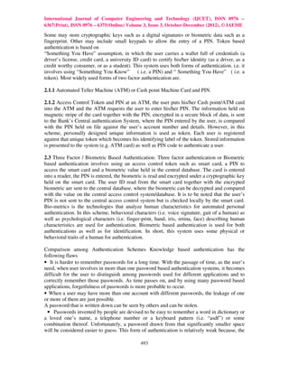 International Journal of Computer Engineering and Technology (IJCET), ISSN 0976 –
6367(Print), ISSN 0976 – 6375(Online) Volume 3, Issue 3, October-December (2012), © IAEME

Some may store cryptographic keys such as a digital signatures or biometric data such as a
fingerprint. Other may include small keypads to allow the entry of a PIN. Token based
authentication is based on
“Something You Have” assumption, in which the user carries a wallet full of credentials (a
driver’s license, credit card, a university ID card) to certify his/her identity (as a driver, as a
credit worthy consumer, or as a student). This system uses both forms of authentication. i.e. it
involves using “Something You Know” ( i.e. a PIN) and “ Something You Have” ( i.e. a
token). Most widely used forms of two factor authentication are.

2.1.1 Automated Teller Machine (ATM) or Cash point Machine Card and PIN.

2.1.2 Access Control Token and PIN at an ATM, the user puts his/her Cash point/ATM card
into the ATM and the ATM requests the user to enter his/her PIN. The information held on
magnetic stripe of the card together with the PIN, encrypted in a secure block of data, is sent
to the Bank’s Central authentication System, where the PIN entered by the user, is compared
with the PIN held on file against the user’s account number and details. However, in this
scheme, personally designed unique information is used as token. Each user is registered
against that unique token which becomes his identifying label of the token. Stored information
is presented to the system (e.g. ATM card) as well as PIN code to authenticate a user.

2.3 Three Factor / Biometric Based Authentication: Three factor authentication or Biometric
based authentication involves using an access control token such as smart card, a PIN to
access the smart card and a biometric value held in the central database. The card is entered
into a reader, the PIN is entered, the biometric is read and encrypted under a cryptographic key
held on the smart card. The user ID read from the smart card together with the encrypted
biometric are sent to the central database, where the biometric can be decrypted and compared
with the value on the central access control system/database. It is to be noted that the user’s
PIN is not sent to the central access control system but is checked locally by the smart card.
Bio-metrics is the technologies that analyze human characteristics for automated personal
authentication. In this scheme, behavioral characters (i.e. voice signature, gait of a human) as
well as psychological characters (i.e. finger-print, hand, iris, retina, face) describing human
characteristics are used for authentication. Biometric based authentication is used for both
authentications as well as for identification. In short, this system uses some physical or
behavioral traits of a human for authentication.

Comparison among Authentication Schemes Knowledge based authentication has the
following flaws
• It is harder to remember passwords for a long time. With the passage of time, as the user’s
need, when user involves in more than one password based authentication systems, it becomes
difficult for the user to distinguish among passwords used for different applications and to
correctly remember those passwords. As time passes on, and by using many password based
applications, forgetfulness of passwords is more probable to occur.
• When a user may have more than one account with different passwords, the leakage of one
or more of them are just possible.
A password that is written down can be seen by others and can be stolen.
  • Passwords invented by people are devised to be easy to remember a word in dictionary or
a loved one’s name, a telephone number or a keyboard pattern (i.e. “asdf”) or some
combination thereof. Unfortunately, a password drawn from that significantly smaller space
will be considered easier to guess. This form of authentication is relatively weak because, the

                                               493
 