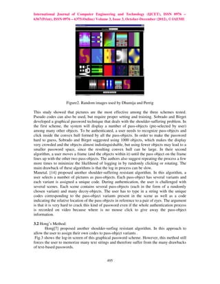 International Journal of Computer Engineering and Technology (IJCET), ISSN 0976 –
6367(Print), ISSN 0976 – 6375(Online) Volume 3, Issue 3, October-December (2012), © IAEME




                    Figure2. Random images used by Dhamija and Perrig

This study showed that pictures are the most effective among the three schemes tested.
Pseudo codes can also be used, but require proper setting and training. Sobrado and Birget
developed a graphical password technique that deals with the shoulder-suffering problem. In
the first scheme, the system will display a number of pass-objects (pre-selected by user)
among many other objects. To be authenticated, a user needs to recognize pass-objects and
click inside the convex hull formed by all the pass-objects. In order to make the password
hard to guess, Sobrado and Birget suggested using 1000 objects, which makes the display
very crowded and the objects almost indistinguishable, but using fewer objects may lead to a
smaller password space, since the resulting convex hull can be large. In their second
algorithm, a user moves a frame (and the objects within it) until the pass object on the frame
lines up with the other two pass-objects. The authors also suggest repeating the process a few
more times to minimize the likelihood of logging in by randomly clicking or rotating. The
main drawback of these algorithms is that the log in process can be slow.
Manetal. [14] proposed another shoulder-suffering resistant algorithm. In this algorithm, a
user selects a number of pictures as pass-objects. Each pass-object has several variants and
each variant is assigned a unique code. During authentication, the user is challenged with
several scenes. Each scene contains several pass-objects (each in the form of a randomly
chosen variant) and many decoy-objects. The user has to type in a string with the unique
codes corresponding to the pass-object variants present in the scene as well as a code
indicating the relative location of the pass objects in reference to a pair of eyes. The argument
is that it is very hard to crack this kind of password even if the whole authentication process
is recorded on video because where is no mouse click to give away the pass-object
information.

3.2 Hong’s Method:
       Hong[7] proposed another shoulder-surfing resistant algorithm. In this approach to
allow the user to assign their own codes to pass-object variants .
 Fig.3 shows the log-in screen of this graphical password scheme. However, this method still
forces the user to memorize many text strings and therefore suffer from the many drawbacks
of text-based passwords.


                                              495
 