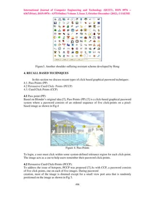 International Journal of Computer Engineering and Technology (IJCET), ISSN 0976 –
6367(Print), ISSN 0976 – 6375(Online) Volume 3, Issue 3, October-December (2012), © IAEME




          Figure3. Another shoulder suffering resistant scheme developed by Hong

4. RECALL BASED TECHNIQUES

        In this section we discuss recent types of click based graphical password techniques:
4.1. Pass Points (PP)
4.2 Persuasive Cued Click- Points (PCCP)
4.3. Cued Click Points (CCP)

4.1 Pass point (PP):
Based on Blonder’s original idea [7], Pass Points (PP) [7] is a click-based graphical password
system where a password consists of an ordered sequence of five click-points on a pixel-
based image as shown in Fig.4




                                     Figure 4. Pass Points

To login, a user must click within some system-defined tolerance region for each click-point.
The image acts as a cue to help users remember their password click-points.

4.2 Persuasive Cued Click-Points (PCCP):
To address the issue of hotspots, PCCP was proposed [7].As with CCP, a password consists
of five click points, one on each of five images. During password
creation, most of the image is dimmed except for a small view port area that is randomly
positioned on the image as shown in Fig 5.

                                             496
 
