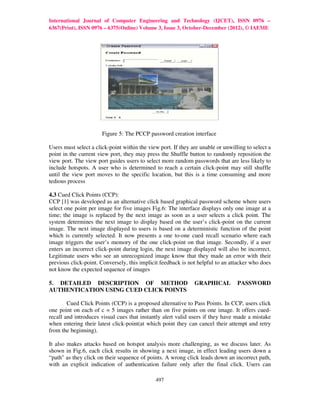 International Journal of Computer Engineering and Technology (IJCET), ISSN 0976 –
6367(Print), ISSN 0976 – 6375(Online) Volume 3, Issue 3, October-December (2012), © IAEME




                       Figure 5: The PCCP password creation interface

Users must select a click-point within the view port. If they are unable or unwilling to select a
point in the current view port, they may press the Shuffle button to randomly reposition the
view port. The view port guides users to select more random passwords that are less likely to
include hotspots. A user who is determined to reach a certain click-point may still shuffle
until the view port moves to the specific location, but this is a time consuming and more
tedious process

4.3 Cued Click Points (CCP):
CCP [1] was developed as an alternative click based graphical password scheme where users
select one point per image for five images Fig.6: The interface displays only one image at a
time; the image is replaced by the next image as soon as a user selects a click point. The
system determines the next image to display based on the user’s click-point on the current
image. The next image displayed to users is based on a deterministic function of the point
which is currently selected. It now presents a one to-one cued recall scenario where each
image triggers the user’s memory of the one click-point on that image. Secondly, if a user
enters an incorrect click-point during login, the next image displayed will also be incorrect.
Legitimate users who see an unrecognized image know that they made an error with their
previous click-point. Conversely, this implicit feedback is not helpful to an attacker who does
not know the expected sequence of images

5. DETAILED DESCRIPTION OF METHOD                              GRAPHICAL          PASSWORD
AUTHENTICATION USING CUED CLICK POINTS

        Cued Click Points (CCP) is a proposed alternative to Pass Points. In CCP, users click
one point on each of c = 5 images rather than on five points on one image. It offers cued-
recall and introduces visual cues that instantly alert valid users if they have made a mistake
when entering their latest click-point(at which point they can cancel their attempt and retry
from the beginning).

It also makes attacks based on hotspot analysis more challenging, as we discuss later. As
shown in Fig.6, each click results in showing a next image, in effect leading users down a
“path" as they click on their sequence of points. A wrong click leads down an incorrect path,
with an explicit indication of authentication failure only after the final click. Users can

                                              497
 