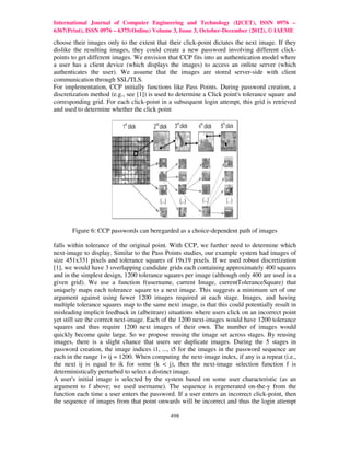 International Journal of Computer Engineering and Technology (IJCET), ISSN 0976 –
6367(Print), ISSN 0976 – 6375(Online) Volume 3, Issue 3, October-December (2012), © IAEME

choose their images only to the extent that their click-point dictates the next image. If they
dislike the resulting images, they could create a new password involving different click-
points to get different images. We envision that CCP fits into an authentication model where
a user has a client device (which displays the images) to access an online server (which
authenticates the user). We assume that the images are stored server-side with client
communication through SSL/TLS.
For implementation, CCP initially functions like Pass Points. During password creation, a
discretization method (e.g., see [1]) is used to determine a Click point's tolerance square and
corresponding grid. For each click-point in a subsequent login attempt, this grid is retrieved
and used to determine whether the click point




       Figure 6: CCP passwords can beregarded as a choice-dependent path of images

falls within tolerance of the original point. With CCP, we further need to determine which
next-image to display. Similar to the Pass Points studies, our example system had images of
size 451x331 pixels and tolerance squares of 19x19 pixels. If we used robust discretization
[1], we would have 3 overlapping candidate grids each containing approximately 400 squares
and in the simplest design, 1200 tolerance squares per image (although only 400 are used in a
given grid). We use a function f(username, current Image, currentToleranceSquare) that
uniquely maps each tolerance square to a next image. This suggests a minimum set of one
argument against using fewer 1200 images required at each stage. Images, and having
multiple tolerance squares map to the same next image, is that this could potentially result in
misleading implicit feedback in (albeitrare) situations where users click on an incorrect point
yet still see the correct next-image. Each of the 1200 next-images would have 1200 tolerance
squares and thus require 1200 next images of their own. The number of images would
quickly become quite large. So we propose reusing the image set across stages. By reusing
images, there is a slight chance that users see duplicate images. During the 5 stages in
password creation, the image indices i1, ..., i5 for the images in the password sequence are
each in the range 1= ij = 1200. When computing the next-image index, if any is a repeat (i.e.,
the next ij is equal to ik for some (k < j), then the next-image selection function f is
deterministically perturbed to select a distinct image.
A user's initial image is selected by the system based on some user characteristic (as an
argument to f above; we used username). The sequence is regenerated on-the-y from the
function each time a user enters the password. If a user enters an incorrect click-point, then
the sequence of images from that point onwards will be incorrect and thus the login attempt

                                             498
 