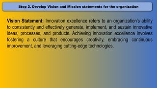 Step 2. Develop Vision and Mission statements for the organization
Vision Statement: Innovation excellence refers to an organization's ability
to consistently and effectively generate, implement, and sustain innovative
ideas, processes, and products. Achieving innovation excellence involves
fostering a culture that encourages creativity, embracing continuous
improvement, and leveraging cutting-edge technologies.
 