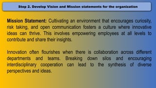 Step 2. Develop Vision and Mission statements for the organization
Mission Statement: Cultivating an environment that encourages curiosity,
risk taking, and open communication fosters a culture where innovative
ideas can thrive. This involves empowering employees at all levels to
contribute and share their insights.
Innovation often flourishes when there is collaboration across different
departments and teams. Breaking down silos and encouraging
interdisciplinary cooperation can lead to the synthesis of diverse
perspectives and ideas.
 