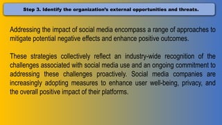 Step 3. Identify the organization’s external opportunities and threats.
Addressing the impact of social media encompass a range of approaches to
mitigate potential negative effects and enhance positive outcomes.
These strategies collectively reflect an industry-wide recognition of the
challenges associated with social media use and an ongoing commitment to
addressing these challenges proactively. Social media companies are
increasingly adopting measures to enhance user well-being, privacy, and
the overall positive impact of their platforms.
 
