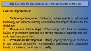 Step 3. Identify the organization’s external opportunities and threats.
External Opportunities:
1. Technology Integration: Embracing advancements in educational
technology can enhance learning experiences and prepare students for the
digital age.
2. Community Partnerships: Collaborating with local businesses,
NGO’s or government agencies can provide resources, expertise and real-
world learning opportunities.
3. Professional Development: Offering ongoing training for educators
to stay updated on teaching methodologies, technology and educational
trends can enhance overall teaching quality.
 