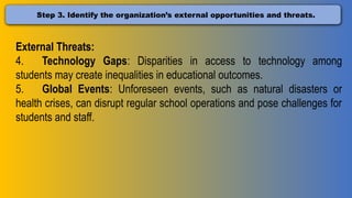 Step 3. Identify the organization’s external opportunities and threats.
External Threats:
4. Technology Gaps: Disparities in access to technology among
students may create inequalities in educational outcomes.
5. Global Events: Unforeseen events, such as natural disasters or
health crises, can disrupt regular school operations and pose challenges for
students and staff.
 
