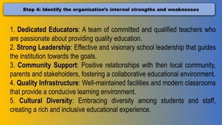 Step 4: Identify the organization’s internal strengths and weaknesses
1. Dedicated Educators: A team of committed and qualified teachers who
are passionate about providing quality education.
2. Strong Leadership: Effective and visionary school leadership that guides
the institution towards the goals.
3. Community Support: Positive relationships with then local community,
parents and stakeholders, fostering a collaborative educational environment.
4. Quality Infrastructure: Well-maintained facilities and modern classrooms
that provide a conducive learning environment.
5. Cultural Diversity: Embracing diversity among students and staff,
creating a rich and inclusive educational experience.
 