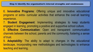 Step 4: Identify the organization’s internal strengths and weaknesses
6. Innovative Programs: Offering unique and innovative educational
programs or extra- curricular activities that enhance the over-all learning
experience.
7. Student Engagement: Implementing strategies to keep students
engaged in learning, promoting a positive and supportive school culture.
8. Effective Communication: Open and transparent communication
channels between the school, parents and the community, fostering a sense
of trust.
9. Adaptability: The ability to adapt to changes in the educational
landscape, incorporating new methodologies and technologies to enhance
teaching and learning.
 