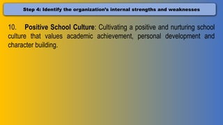 Step 4: Identify the organization’s internal strengths and weaknesses
10. Positive School Culture: Cultivating a positive and nurturing school
culture that values academic achievement, personal development and
character building.
 
