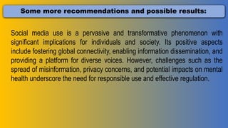 Some more recommendations and possible results:
Social media use is a pervasive and transformative phenomenon with
significant implications for individuals and society. Its positive aspects
include fostering global connectivity, enabling information dissemination, and
providing a platform for diverse voices. However, challenges such as the
spread of misinformation, privacy concerns, and potential impacts on mental
health underscore the need for responsible use and effective regulation.
 