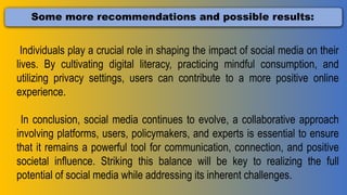 Some more recommendations and possible results:
Individuals play a crucial role in shaping the impact of social media on their
lives. By cultivating digital literacy, practicing mindful consumption, and
utilizing privacy settings, users can contribute to a more positive online
experience.
In conclusion, social media continues to evolve, a collaborative approach
involving platforms, users, policymakers, and experts is essential to ensure
that it remains a powerful tool for communication, connection, and positive
societal influence. Striking this balance will be key to realizing the full
potential of social media while addressing its inherent challenges.
 