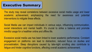 Executive Summary
The study may reveal correlations between excessive social media usage and lower
academic achievement, emphasizing the need for awareness and potential
interventions to mitigate these effects.
Social Media use can impact individuals in various ways, influencing communication,
social interactions and mental health. It’s crucial to strike a balance and promote
mindful usage for a healthier online and offline life.
Excessive social media use has been linked to lower academic performance. Constant
engagement on platforms can lead to distraction, reduced focus on studies and
procrastination. Sleep disruptions caused by late-night scrolling also contribute to
fatigue and hinder cognitive functions, affecting overall academic achievement.
 