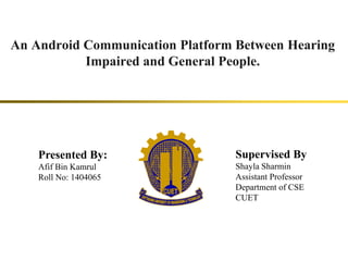 An Android Communication Platform Between Hearing
Impaired and General People.
Presented By:
Afif Bin Kamrul
Roll No: 1404065
Supervised By
Shayla Sharmin
Assistant Professor
Department of CSE
CUET
 
