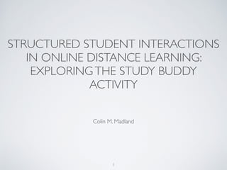 STRUCTURED STUDENT INTERACTIONS
IN ONLINE DISTANCE LEARNING:
EXPLORINGTHE STUDY BUDDY
ACTIVITY
Colin M. Madland 	

!
1
 
