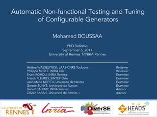 1
Hélène WAESELYNCK, LAAS-CNRS Toulouse
Philippe MERLE, INRIA Lille
Erven ROHOU, INRIA Rennes
Franck FLEUREY, SINTEF Oslo
Jean-Marie MOTTU, Université de Nantes
Gerson SUNYÉ, Université de Nantes
Benoit BAUDRY, INRIA Rennes
Olivier BARAIS, Université de Rennes 1
Automatic Non-functional Testing and Tuning
of Configurable Generators
Mohamed BOUSSAA
PhD Defense
September 6, 2017
University of Rennes 1/INRIA Rennes
Reviewer
Reviewer
Examiner
Examiner
Examiner
Examiner
Advisor
Advisor
 