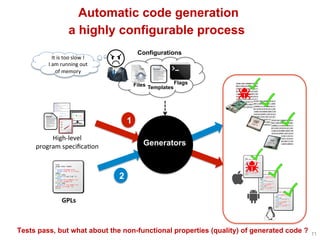 Automatic code generation
11
a highly configurable process
2
1
GPLs	
High-level		
program	speciﬁca^on	
Templates
Configurations
Files Flags
Tests pass, but what about the non-functional properties (quality) of generated code ?
Generators
It	is	too	slow	!	
I	am	running	out	
of	memory	
 