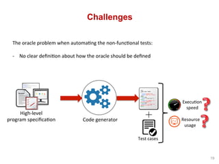 Challenges
The	oracle	problem	when	automa^ng	the	non-func^onal	tests:	
-  No	clear	deﬁni^on	about	how	the	oracle	should	be...