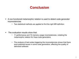 Conclusion
§  A non-functional metamorphic relation is used to detect code generator
inconsistencies
−  Two statistical methods are applied to find the right MR definition
§  The evaluation results show that:
−  11 performance and 15 memory usage inconsistencies, violating the
metamorphic relation for Haxe code generators
−  The analysis of test suites triggering the inconsistencies shows that there
exist potential issues in some code generators, affecting the quality of
delivered software
31	
 