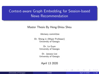 Context-aware Graph Embedding for Session-based
News Recommendation
Master Thesis By Heng-Shiou Sheu
Advisory committee
Dr. Sheng Li (Major Professor)
University of Georgia
Dr. Le Guan
University of Georgia
Dr. Jaewoo Lee
University of Georgia
April 13 2020
(University of Georgia) CAGE April 13 2020 1 / 34
 