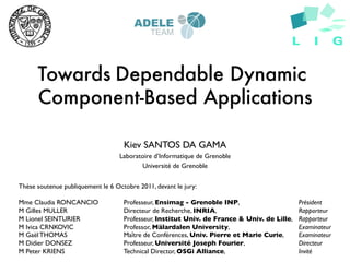 Towards Dependable Dynamic
      Component-Based Applications

                                  Kiev SANTOS DA GAMA	

                                 Laboratoire d’Informatique de Grenoble	

                                        Université de Grenoble	



Thèse soutenue publiquement le 6 Octobre 2011, devant le jury:	

	

Mme Claudia RONCANCIO             	

Professeur, Ensimag - Grenoble INP,         	

          	

Président	

M Gilles MULLER        	

        	

Directeur de Recherche, INRIA, 	

          	

          	

Rapporteur	

M Lionel SEINTURIER 	

           	

Professeur, Institut Univ. de France & Univ. de Lille,   	

Rapporteur	

M Ivica CRNKOVIC       	

        	

Professor, Mälardalen University,           	

          	

Examinateur	

M Gaël THOMAS          	

        	

Maître de Conférences, Univ. Pierre et Marie Curie,      	

Examinateur	

M Didier DONSEZ        	

        	

Professeur, Université Joseph Fourier,      	

          	

Directeur 	

M Peter KRIENS         	

        	

Technical Director, OSGi Alliance, 	

      	

          	

Invité	

 