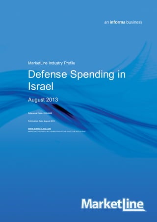 MarketLine Industry Profile

Defense Spending in
Israel
August 2013
Reference Code: 0188-2405

Publication Date: August 2013

WWW.MARKETLINE.COM
MARKET LINE. T HIS PROFILE IS A LICENSED PRODUCT AND IS NOT T O BE PHOT OCO
PIED

Israel - Defense Spending
© MARKETLINE THIS PROFILE IS A LICENSED PRODUCT AND IS NOT TO BE PHOTOCOPIED

0188 - 2405 - 2012
Page | 1

 