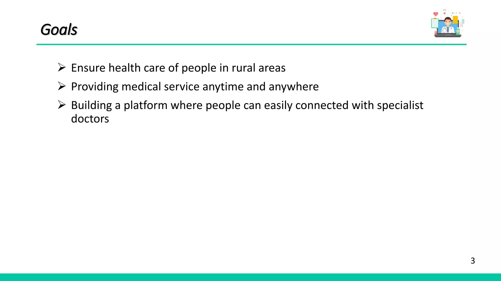 3
Goals
 Ensure health care of people in rural areas
 Providing medical service anytime and anywhere
 Building a platform where people can easily connected with specialist
doctors
 
