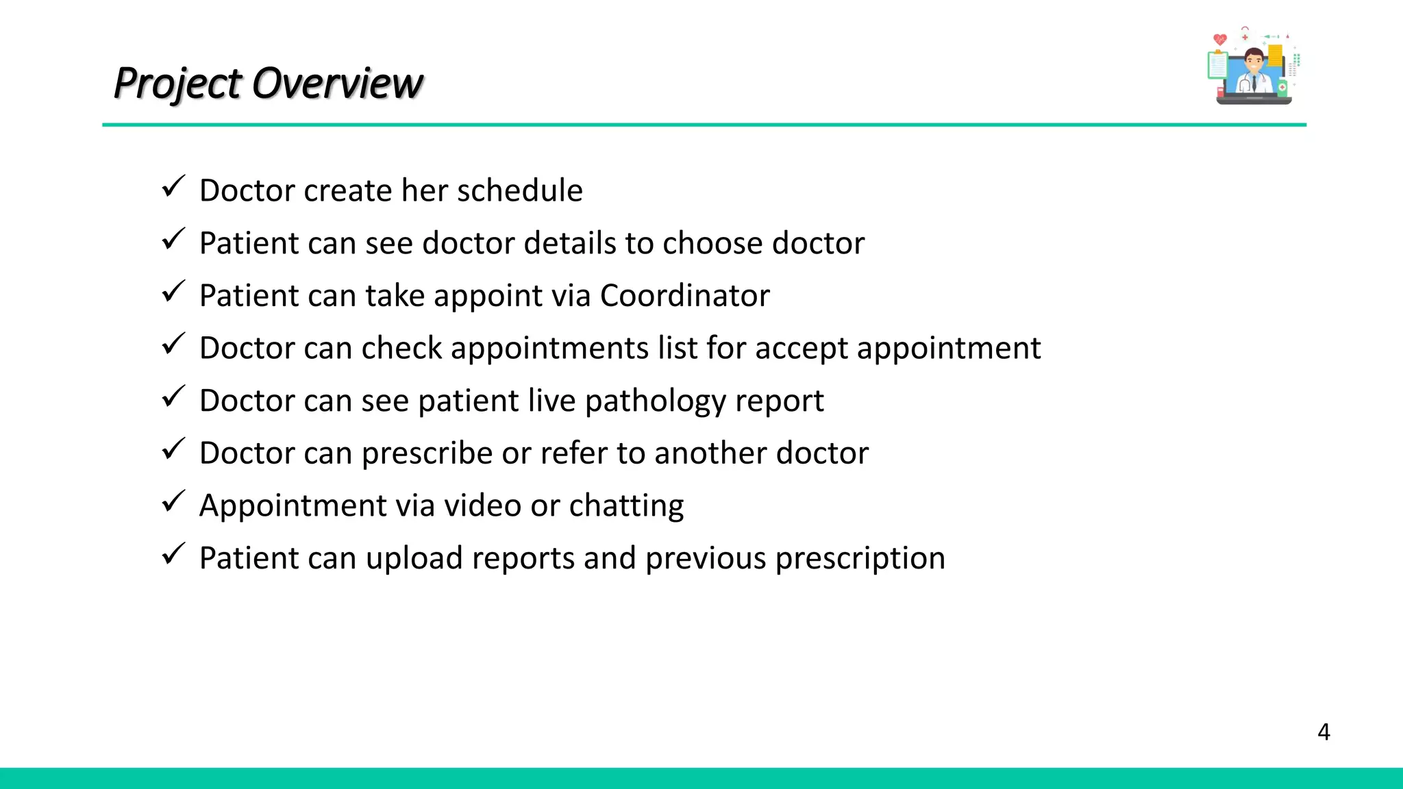 4
Project Overview
 Doctor create her schedule
 Patient can see doctor details to choose doctor
 Patient can take appoint via Coordinator
 Doctor can check appointments list for accept appointment
 Doctor can see patient live pathology report
 Doctor can prescribe or refer to another doctor
 Appointment via video or chatting
 Patient can upload reports and previous prescription
 