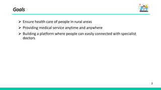 3
Goals
 Ensure health care of people in rural areas
 Providing medical service anytime and anywhere
 Building a platform where people can easily connected with specialist
doctors
 