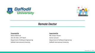 Remote Doctor
Presented By
Raihan Mahmud
161-35-1542 | 19th Batch
Department of Software Engineering
Daffodil International University
Supervised By
Md. Anwar Hossen
Senior Lecturer
Department of Software Engineering
Daffodil International University
December 21, 2019
 