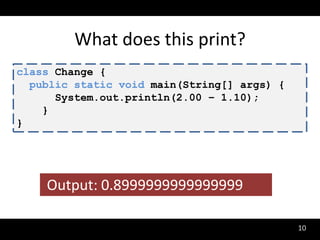 What does this print?
class Change {
  public static void main(String[] args) {
      System.out.println(2.00 – 1.10);
    }
}




    Output: 0.8999999999999999

                                             10
 