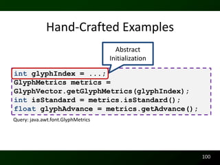 Hand-Crafted Examples
                                      Abstract
                                    Initialization

int glyphIndex = ...;
GlyphMetrics metrics =
GlyphVector.getGlyphMetrics(glyphIndex);
int isStandard = metrics.isStandard();
float glyphAdvance = metrics.getAdvance();
Query: java.awt.font.GlyphMetrics




                                                     100
 