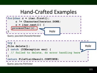 Hand-Crafted Examples
for(char c = iter.first();
     c != CharacterIterator.DONE;
     c = iter.next()) {
   processChar(c);
}                         Hole
Query: java.text.CharacterIterator

try {
file.delete();                                  Hole
} catch (IOException exc) {
  // failed to delete, do error handling here
}
return FileVisitResult.CONTINUE;
Query: java.nio.FileVisitor

                                                  101
 