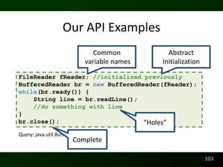 Our API Examples
                               Common          Abstract
                            variable names   Initialization

FileReader fReader; //initialized previously
BufferedReader br = new BufferedReader(fReader);
while(br.ready()) {
    String line = br.readLine();
    //do something with line
}
br.close();                       “Holes”
Query: java.util.BufferedReader
                       Complete

                                                              103
 