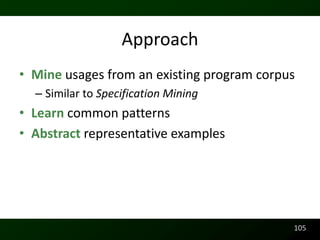 Approach
• Mine usages from an existing program corpus
  – Similar to Specification Mining
• Learn common patterns
• Abstract representative examples




                                            105
 