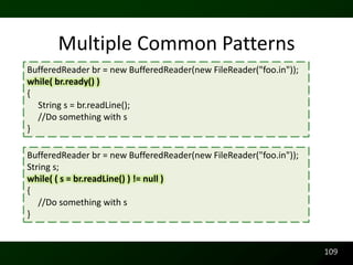 Multiple Common Patterns
BufferedReader br = new BufferedReader(new FileReader("foo.in"));
while( br.ready() )
{
  String s = br.readLine();
  //Do something with s
}

BufferedReader br = new BufferedReader(new FileReader("foo.in"));
String s;
while( ( s = br.readLine() ) != null )
{
   //Do something with s
}


                                                                    109
 