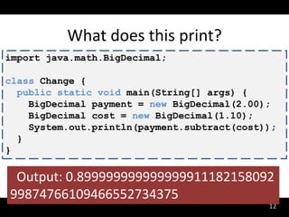 What does this print?
import java.math.BigDecimal;

class Change {
  public static void main(String[] args) {
    BigDecimal payment = new BigDecimal(2.00);
    BigDecimal cost = new BigDecimal(1.10);
    System.out.println(payment.subtract(cost));
  }
}

 Output: 0.899999999999999911182158092
99874766109466552734375
                                             12
 