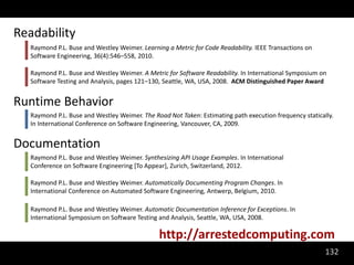 Readability
  Raymond P.L. Buse and Westley Weimer. Learning a Metric for Code Readability. IEEE Transactions on
  Software Engineering, 36(4):546–558, 2010.

  Raymond P.L. Buse and Westley Weimer. A Metric for Software Readability. In International Symposium on
  Software Testing and Analysis, pages 121–130, Seattle, WA, USA, 2008. ACM Distinguished Paper Award


Runtime Behavior
  Raymond P.L. Buse and Westley Weimer. The Road Not Taken: Estimating path execution frequency statically.
  In International Conference on Software Engineering, Vancouver, CA, 2009.


Documentation
  Raymond P.L. Buse and Westley Weimer. Synthesizing API Usage Examples. In International
  Conference on Software Engineering [To Appear], Zurich, Switzerland, 2012.

  Raymond P.L. Buse and Westley Weimer. Automatically Documenting Program Changes. In
  International Conference on Automated Software Engineering, Antwerp, Belgium, 2010.

  Raymond P.L. Buse and Westley Weimer. Automatic Documentation Inference for Exceptions. In
  International Symposium on Software Testing and Analysis, Seattle, WA, USA, 2008.

                                              http://arrestedcomputing.com
                                                                                                        132
 