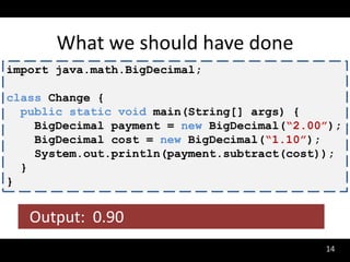 What we should have done
import java.math.BigDecimal;

class Change {
  public static void main(String[] args) {
    BigDecimal payment = new BigDecimal(“2.00”);
    BigDecimal cost = new BigDecimal(“1.10”);
    System.out.println(payment.subtract(cost));
  }
}


   Output: 0.90
                                             14
 