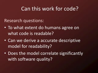 Can this work for code?
Research questions:
• To what extent do humans agree on
  what code is readable?
• Can we derive a accurate descriptive
  model for readability?
• Does the model correlate significantly
  with software quality?
 