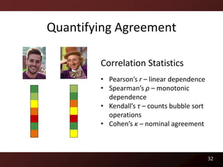 Quantifying Agreement

        Correlation Statistics
        • Pearson’s r – linear dependence
        • Spearman’s ρ – monotonic
          dependence
        • Kendall’s τ – counts bubble sort
          operations
        • Cohen’s κ – nominal agreement



                                             32
 