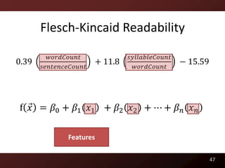 Flesch-Kincaid Readability

         𝑤𝑜𝑟𝑑𝐶𝑜𝑢𝑛𝑡              𝑠𝑦𝑙𝑙𝑎𝑏𝑙𝑒𝐶𝑜𝑢𝑛𝑡
0.39                   + 11.8                   − 15.59
       𝑠𝑒𝑛𝑡𝑒𝑛𝑐𝑒𝐶𝑜𝑢𝑛𝑡              𝑤𝑜𝑟𝑑𝐶𝑜𝑢𝑛𝑡




f 𝑥 = 𝛽0 + 𝛽1 𝑥1 + 𝛽2 𝑥2 + ⋯ + 𝛽 𝑛 𝑥 𝑛

              Features

                                                          47
 