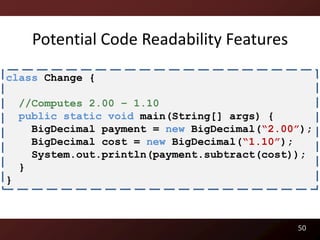 Potential Code Readability Features

class Change {

    //Computes 2.00 – 1.10
    public static void main(String[] args) {
      BigDecimal payment = new BigDecimal(“2.00”);
      BigDecimal cost = new BigDecimal(“1.10”);
      System.out.println(payment.subtract(cost));
    }
}



                                               50
 