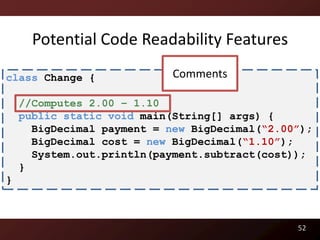 Potential Code Readability Features

class Change {              Comments

    //Computes 2.00 – 1.10
    public static void main(String[] args) {
      BigDecimal payment = new BigDecimal(“2.00”);
      BigDecimal cost = new BigDecimal(“1.10”);
      System.out.println(payment.subtract(cost));
    }
}



                                               52
 